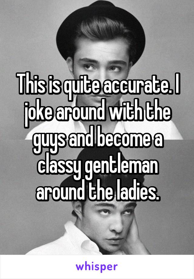 This is quite accurate. I joke around with the guys and become a classy gentleman around the ladies.