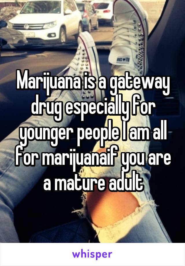 Marijuana is a gateway drug especially for younger people I am all for marijuanaif you are a mature adult