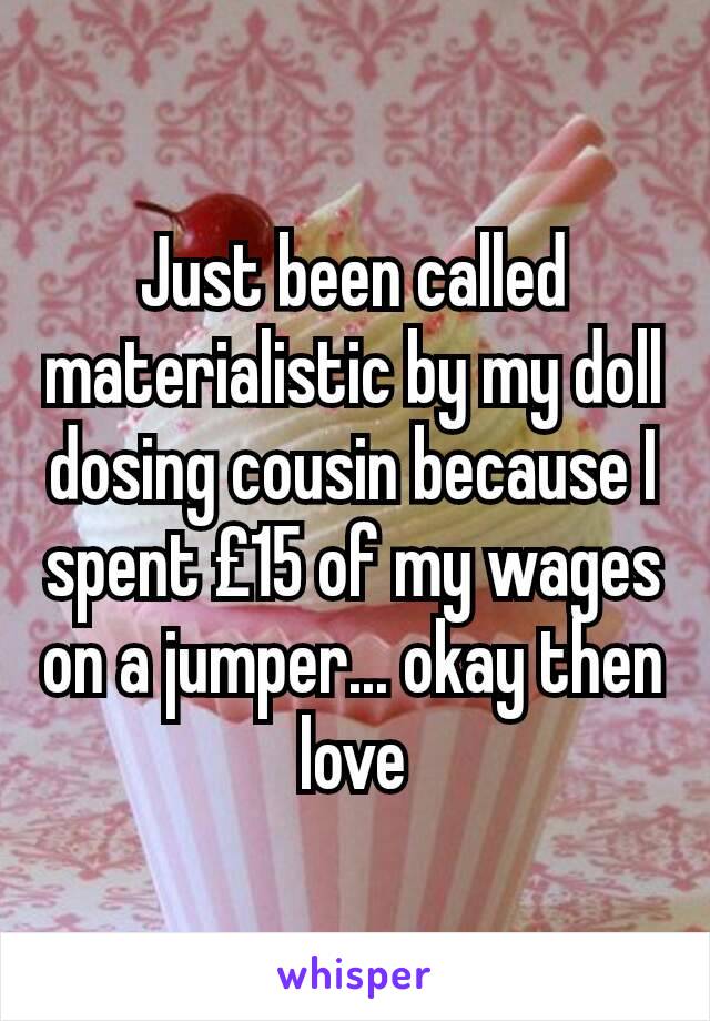 Just been called materialistic by my doll dosing cousin because I spent £15 of my wages on a jumper... okay then love