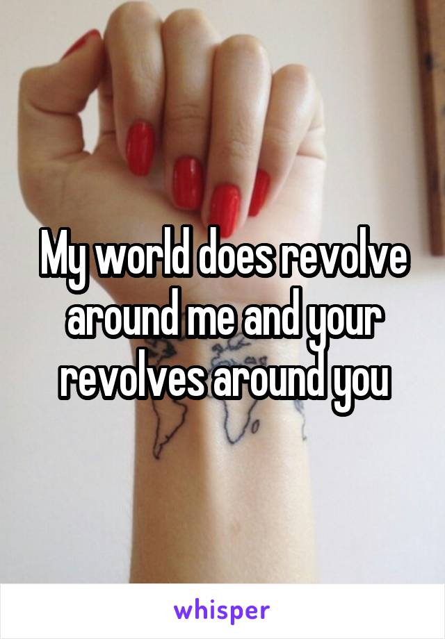 My world does revolve around me and your revolves around you
