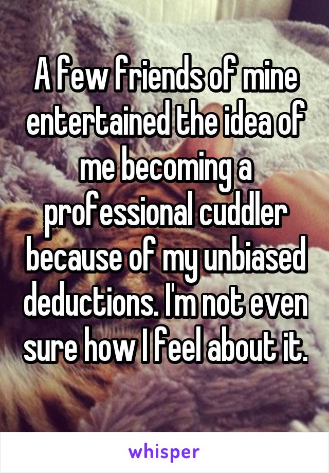 A few friends of mine entertained the idea of me becoming a professional cuddler because of my unbiased deductions. I'm not even sure how I feel about it. 