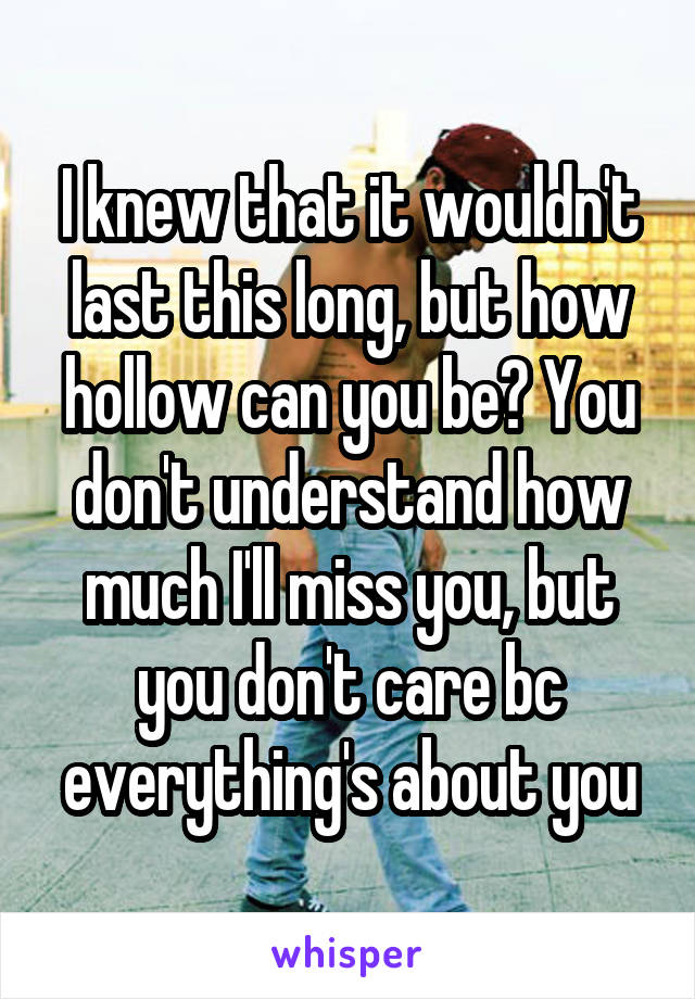 I knew that it wouldn't last this long, but how hollow can you be? You don't understand how much I'll miss you, but you don't care bc everything's about you