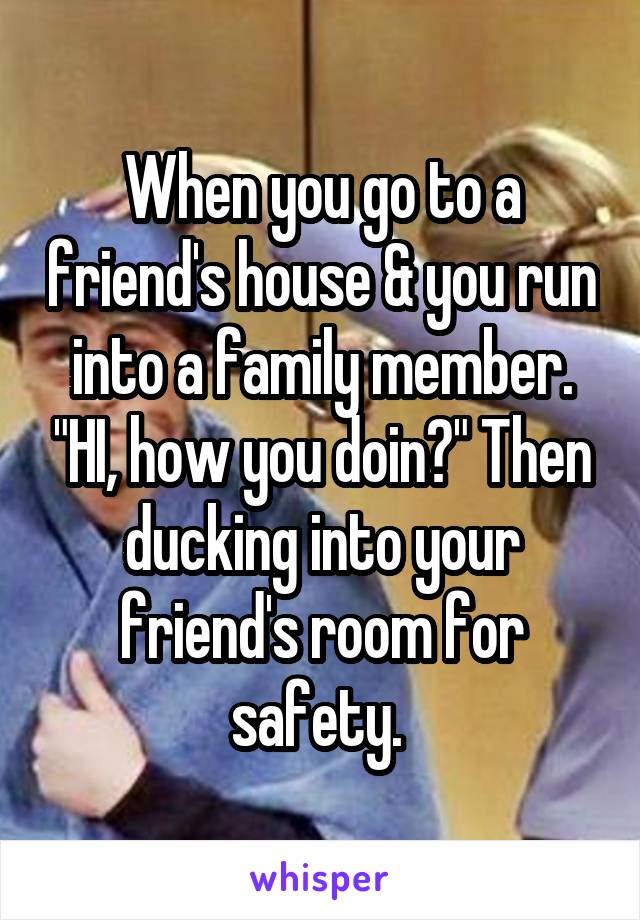 When you go to a friend's house & you run into a family member. "HI, how you doin?" Then ducking into your friend's room for safety. 