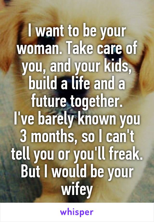 I want to be your woman. Take care of you, and your kids, build a life and a future together.
I've barely known you 3 months, so I can't tell you or you'll freak. But I would be your wifey