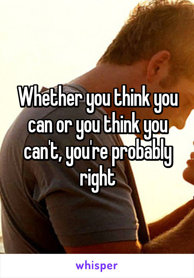 Whether you think you can or you think you can't, you're probably right