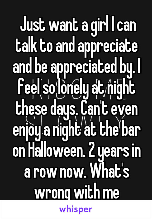  Just want a girl I can talk to and appreciate and be appreciated by. I feel so lonely at night these days. Can't even enjoy a night at the bar on Halloween. 2 years in a row now. What's wrong with me