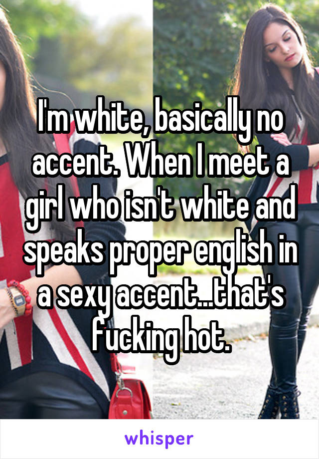 I'm white, basically no accent. When I meet a girl who isn't white and speaks proper english in a sexy accent...that's fucking hot.