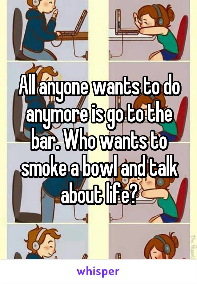 All anyone wants to do anymore is go to the bar. Who wants to smoke a bowl and talk about life?