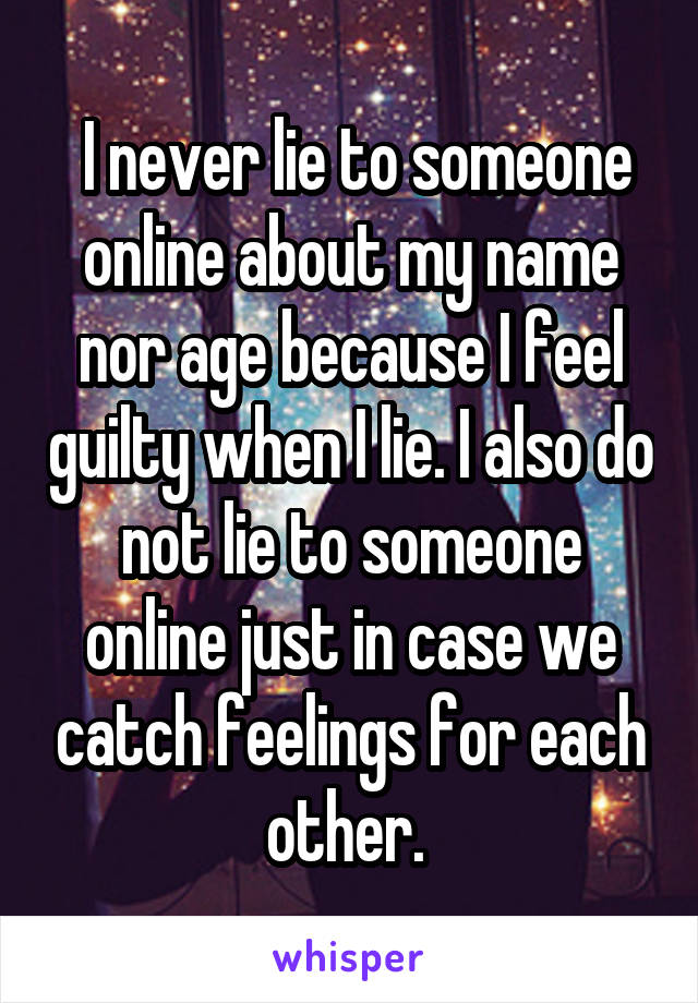  I never lie to someone online about my name nor age because I feel guilty when I lie. I also do not lie to someone online just in case we catch feelings for each other. 