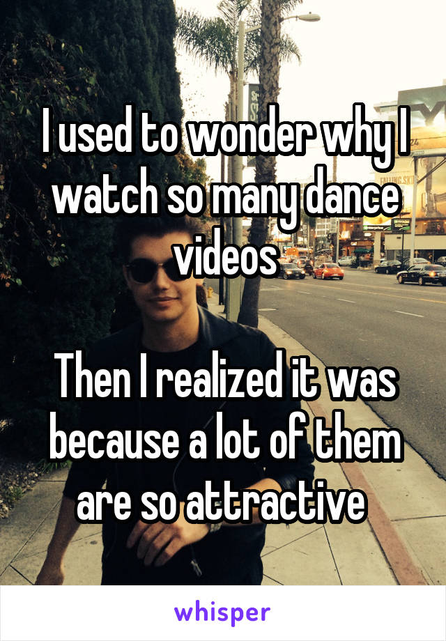 I used to wonder why I watch so many dance videos

Then I realized it was because a lot of them are so attractive 