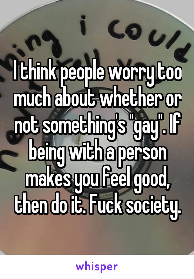 I think people worry too much about whether or not something's "gay". If being with a person makes you feel good, then do it. Fuck society.