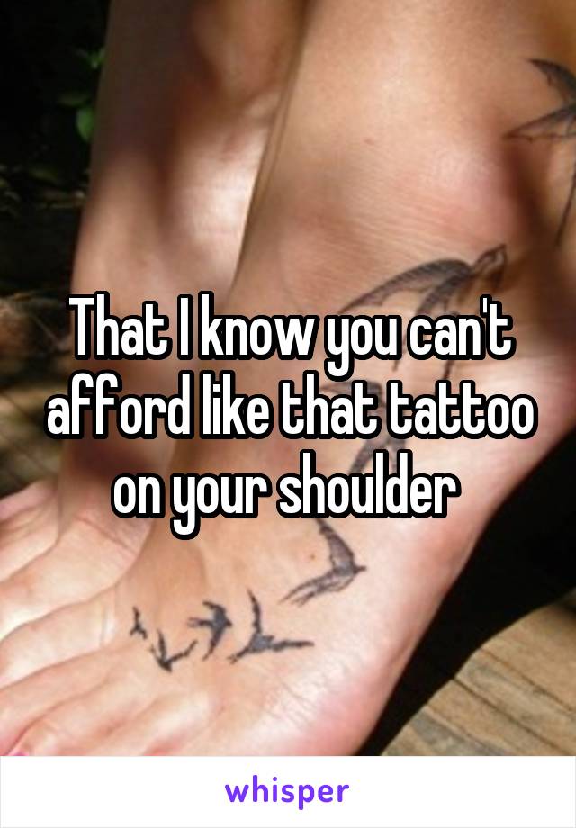 That I know you can't afford like that tattoo on your shoulder 