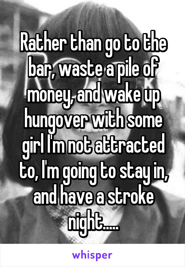 Rather than go to the bar, waste a pile of money, and wake up hungover with some girl I'm not attracted to, I'm going to stay in, and have a stroke night.....