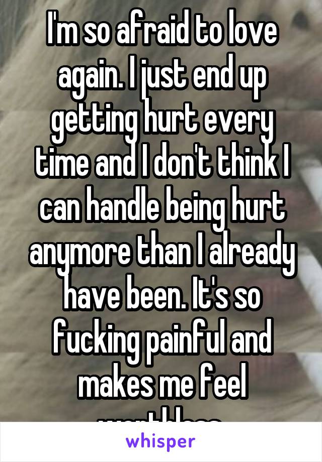 I'm so afraid to love again. I just end up getting hurt every time and I don't think I can handle being hurt anymore than I already have been. It's so fucking painful and makes me feel worthless 