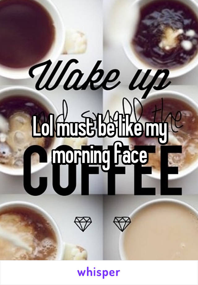 Lol must be like my morning face