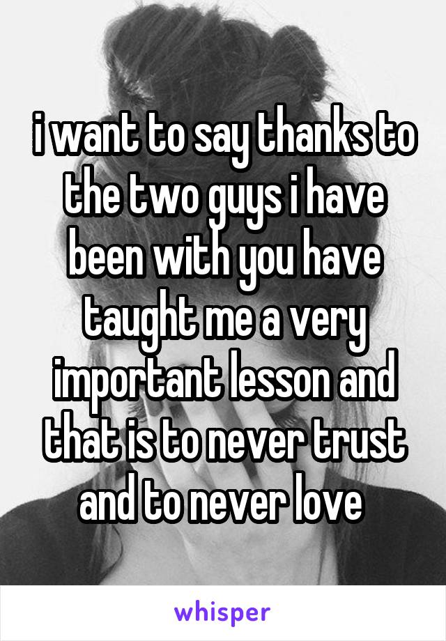 i want to say thanks to the two guys i have been with you have taught me a very important lesson and that is to never trust and to never love 