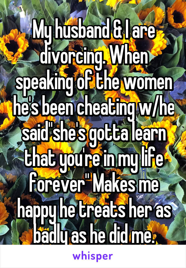 My husband & I are divorcing. When speaking of the women he's been cheating w/he said"she's gotta learn that you're in my life forever" Makes me happy he treats her as badly as he did me.