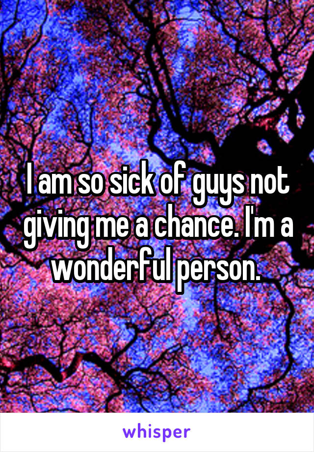 I am so sick of guys not giving me a chance. I'm a wonderful person. 