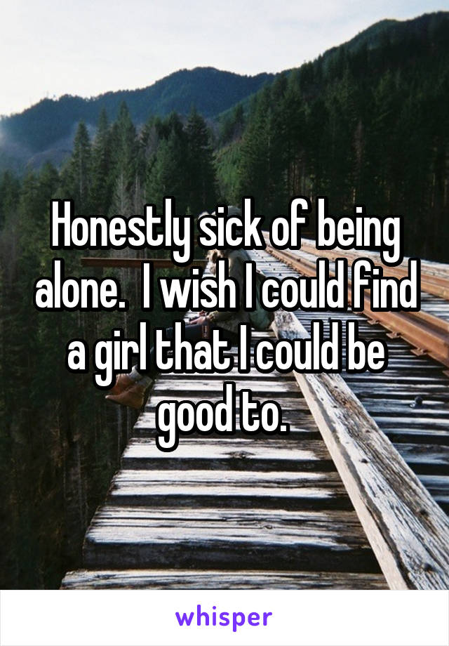 Honestly sick of being alone.  I wish I could find a girl that I could be good to. 