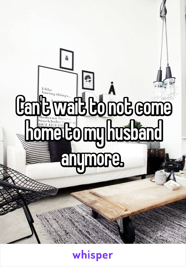 Can't wait to not come home to my husband anymore. 