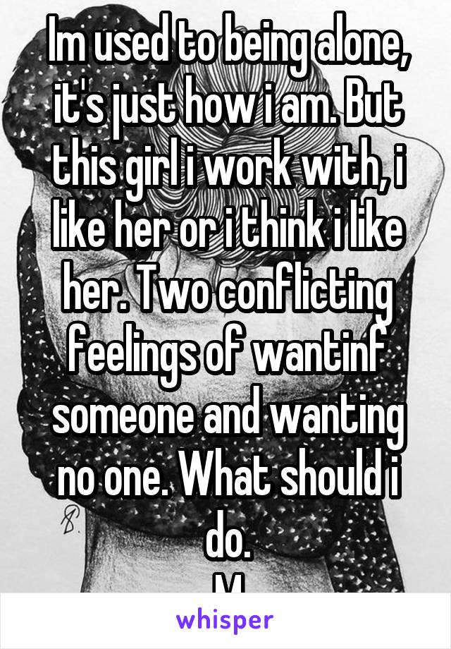 Im used to being alone, it's just how i am. But this girl i work with, i like her or i think i like her. Two conflicting feelings of wantinf someone and wanting no one. What should i do.
M