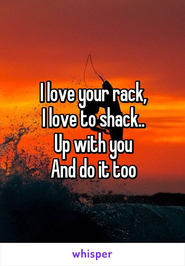 I love your rack,
I love to shack..
Up with you
And do it too