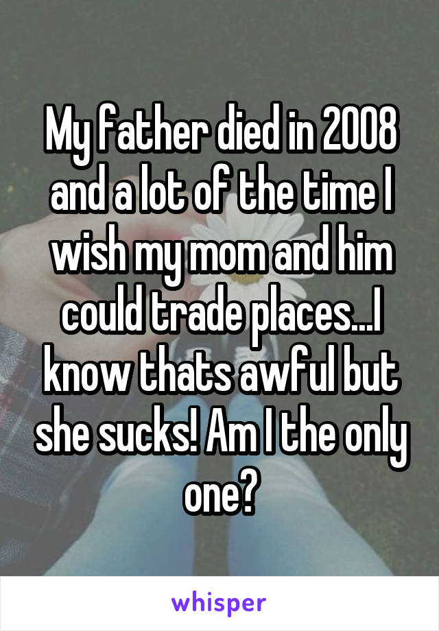 My father died in 2008 and a lot of the time I wish my mom and him could trade places...I know thats awful but she sucks! Am I the only one?