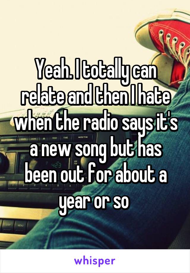 Yeah. I totally can relate and then I hate when the radio says it's a new song but has been out for about a year or so 