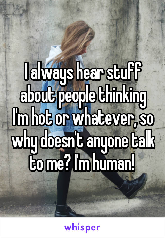 I always hear stuff about people thinking I'm hot or whatever, so why doesn't anyone talk to me? I'm human! 