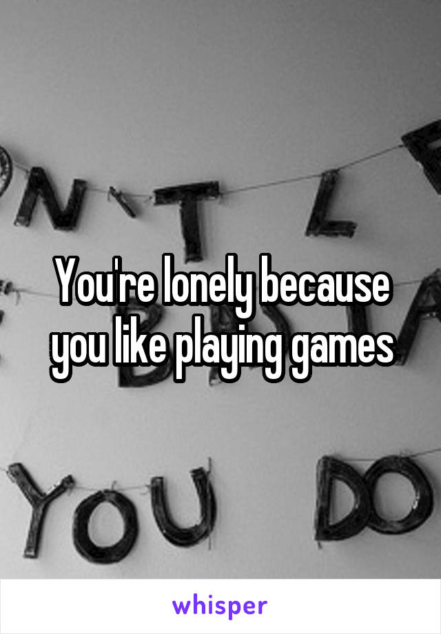 You're lonely because you like playing games