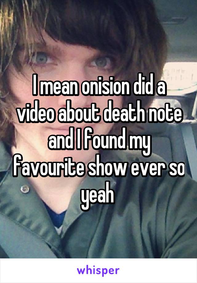 I mean onision did a video about death note and I found my favourite show ever so yeah 