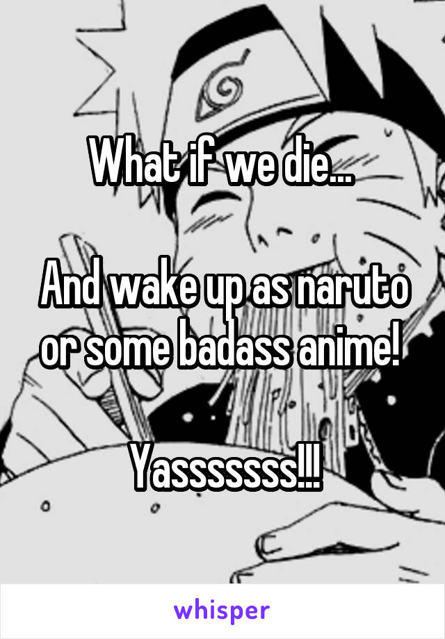 What if we die... 

And wake up as naruto or some badass anime! 

Yasssssss!!!