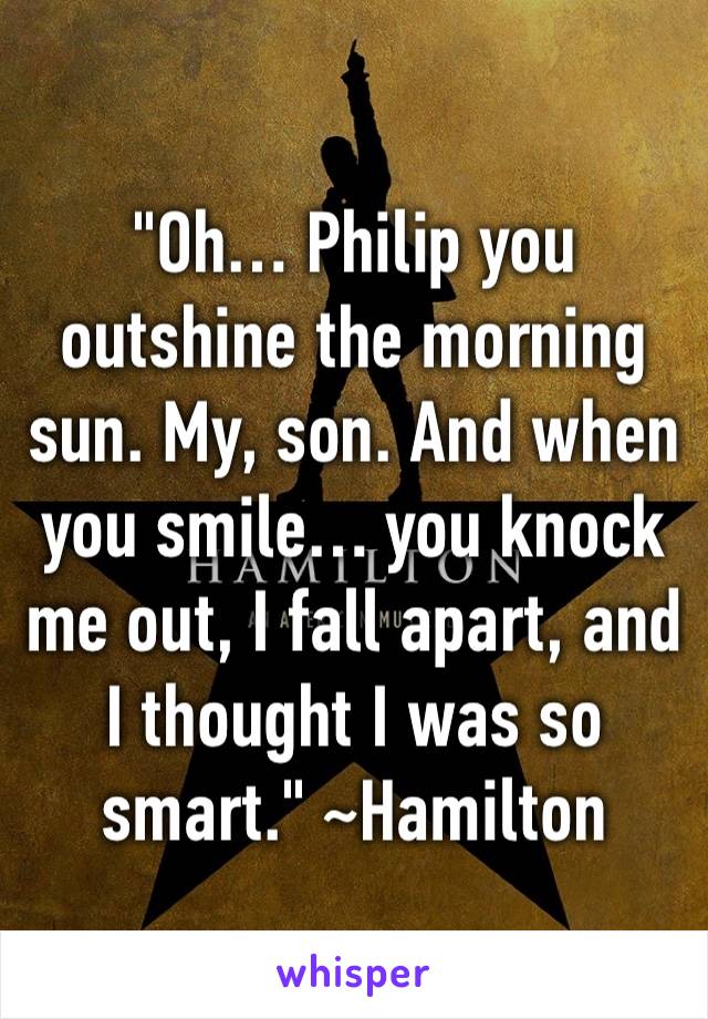 "Oh… Philip you outshine the morning sun. My, son. And when you smile… you knock me out, I fall apart, and I thought I was so smart." ~Hamilton