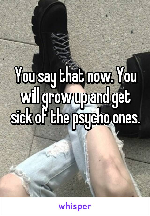 You say that now. You will grow up and get sick of the psycho ones. 