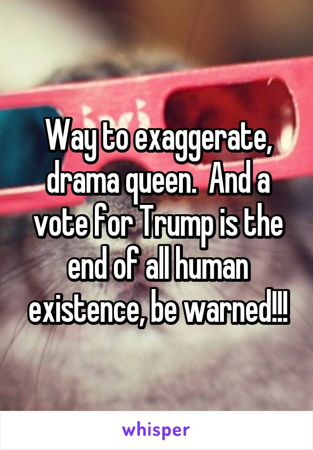 Way to exaggerate, drama queen.  And a vote for Trump is the end of all human existence, be warned!!!