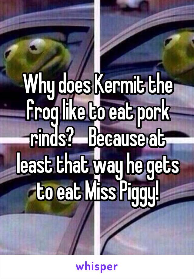 Why does Kermit the frog like to eat pork rinds?    Because at least that way he gets to eat Miss Piggy!