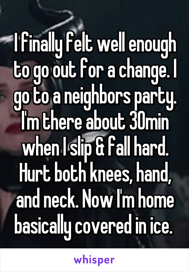 I finally felt well enough to go out for a change. I go to a neighbors party. I'm there about 30min when I slip & fall hard. Hurt both knees, hand, and neck. Now I'm home basically covered in ice. 