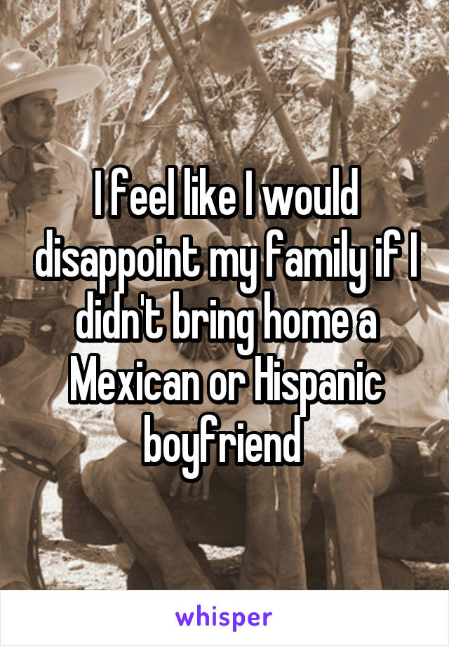 I feel like I would disappoint my family if I didn't bring home a Mexican or Hispanic boyfriend 