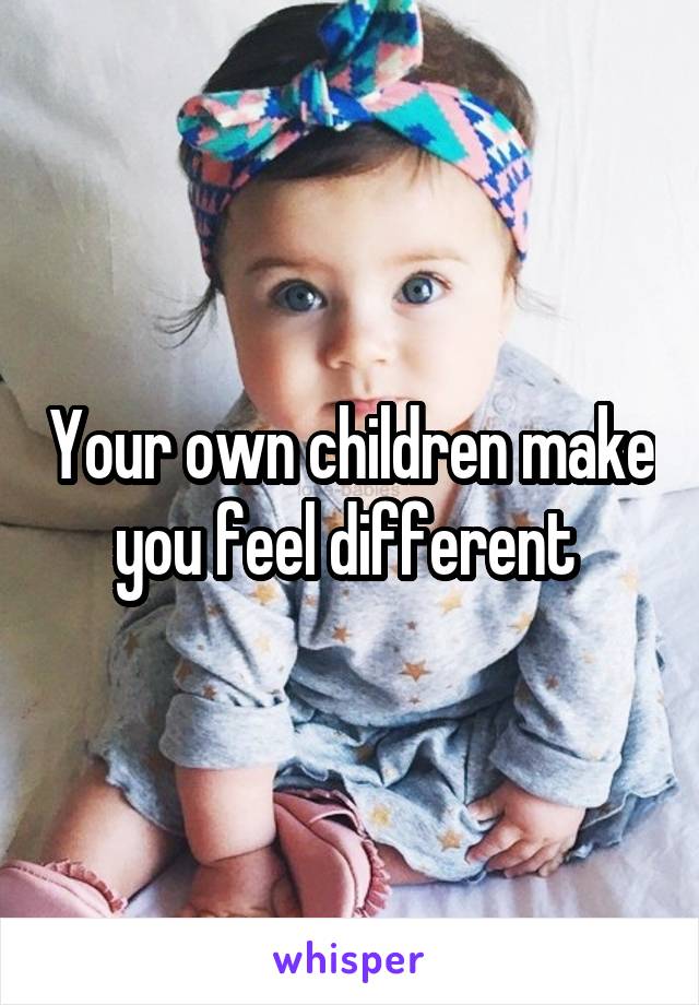 Your own children make you feel different 