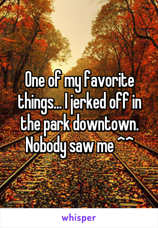 One of my favorite things... I jerked off in the park downtown. Nobody saw me ^^