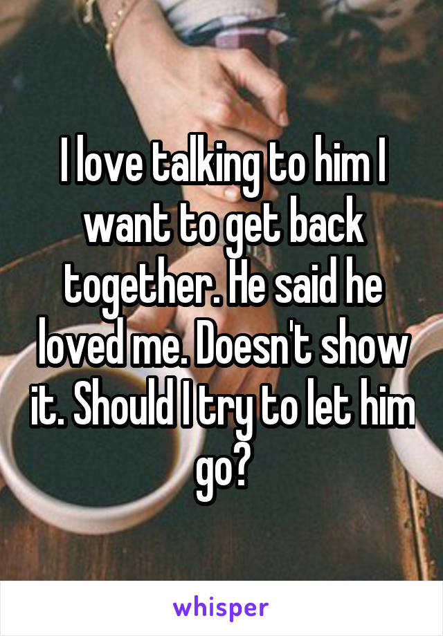 I love talking to him I want to get back together. He said he loved me. Doesn't show it. Should I try to let him go?