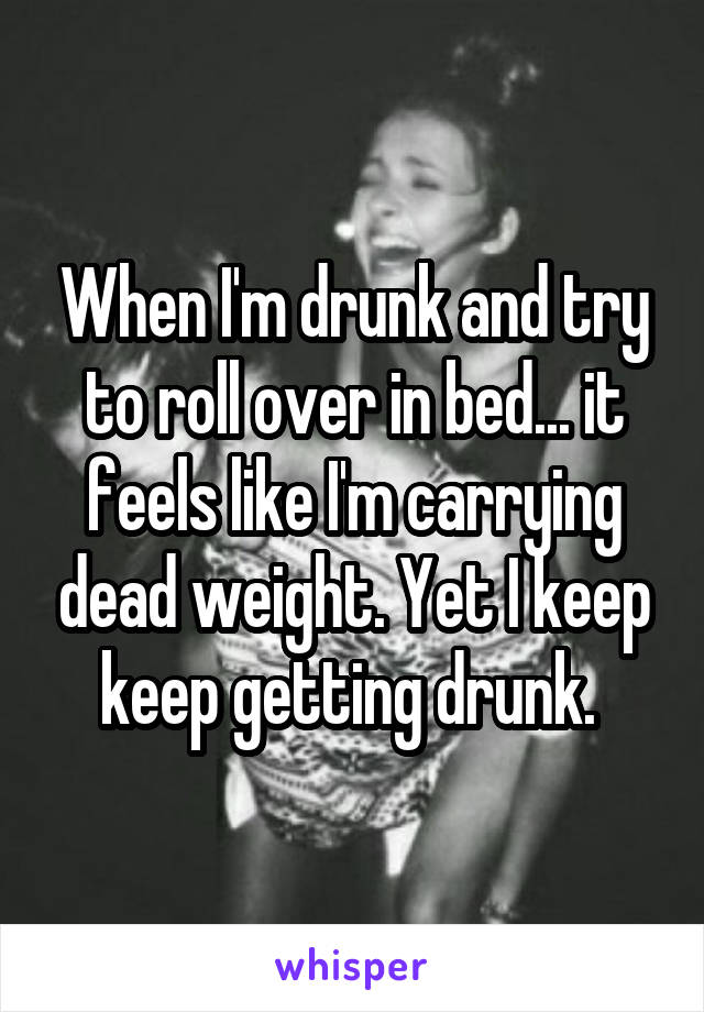 When I'm drunk and try to roll over in bed... it feels like I'm carrying dead weight. Yet I keep keep getting drunk. 