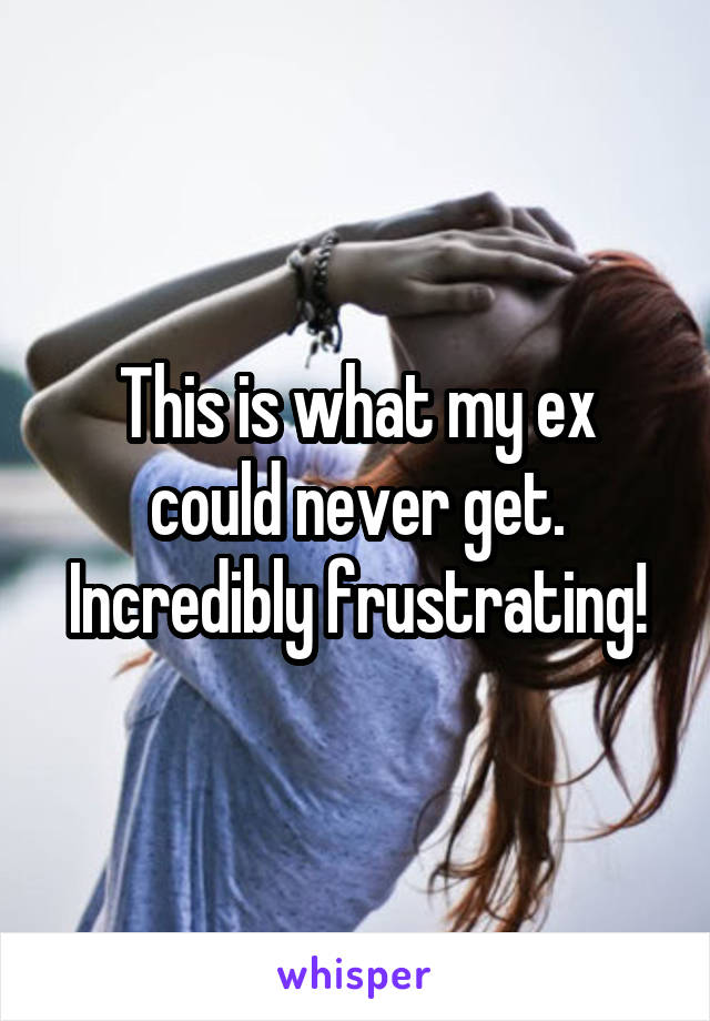 This is what my ex could never get. Incredibly frustrating!