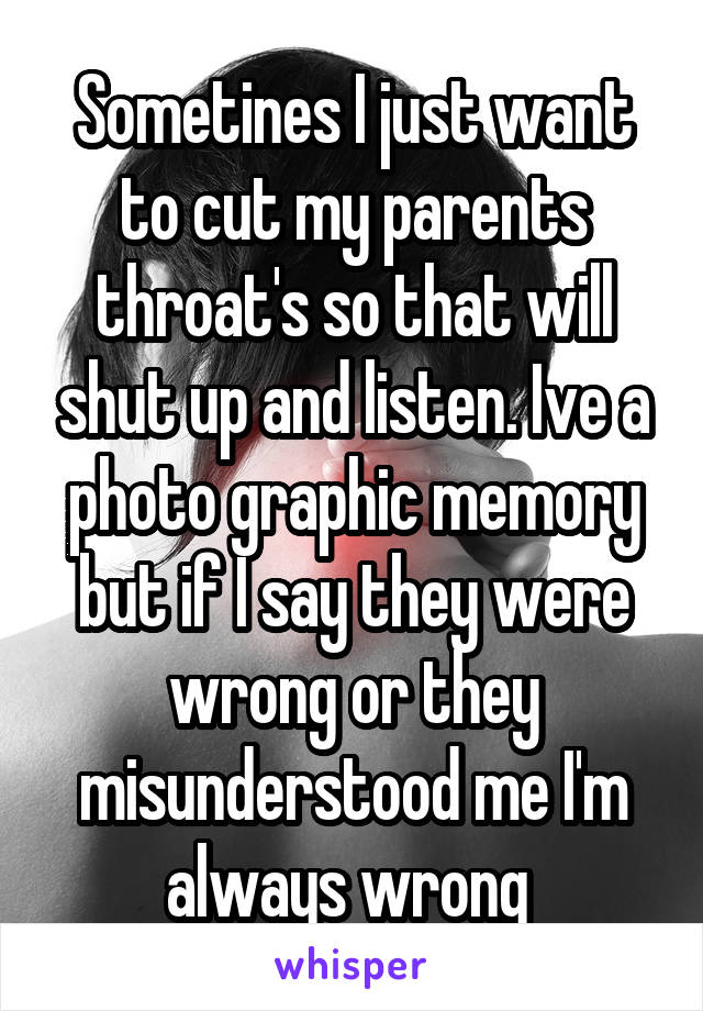 Sometines I just want to cut my parents throat's so that will shut up and listen. Ive a photo graphic memory but if I say they were wrong or they misunderstood me I'm always wrong 