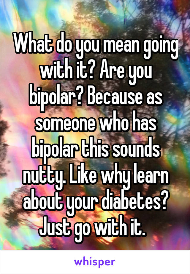 What do you mean going with it? Are you bipolar? Because as someone who has bipolar this sounds nutty. Like why learn about your diabetes? Just go with it.  