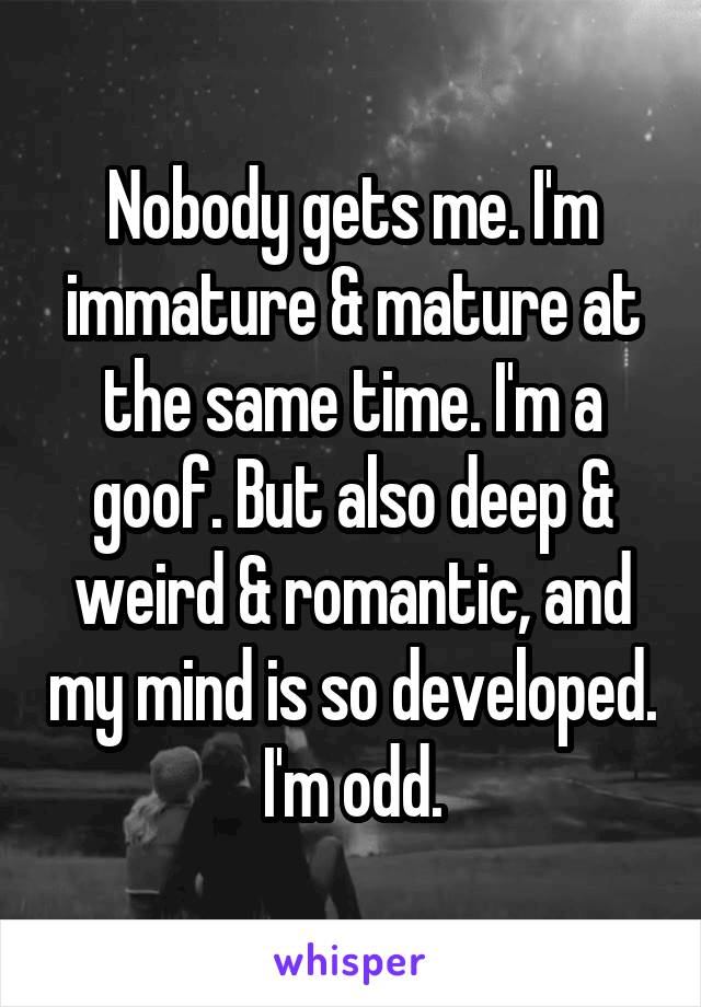 Nobody gets me. I'm immature & mature at the same time. I'm a goof. But also deep & weird & romantic, and my mind is so developed. I'm odd.