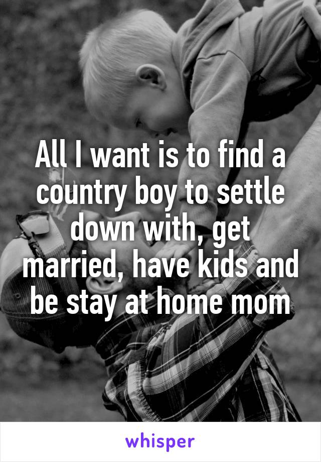 All I want is to find a country boy to settle down with, get married, have kids and be stay at home mom