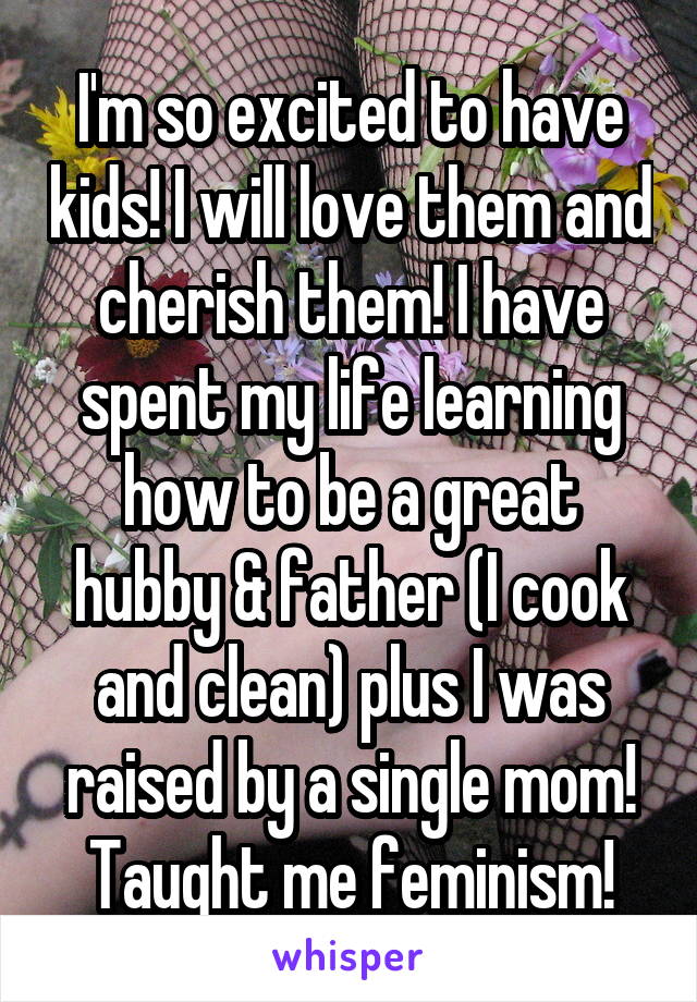 I'm so excited to have kids! I will love them and cherish them! I have spent my life learning how to be a great hubby & father (I cook and clean) plus I was raised by a single mom! Taught me feminism!