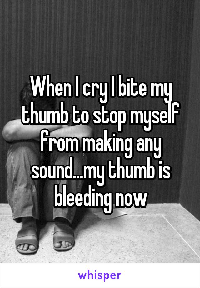 When I cry I bite my thumb to stop myself from making any sound...my thumb is bleeding now