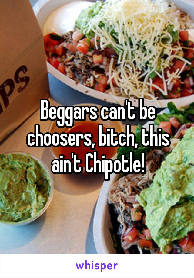 Beggars can't be choosers, bitch, this ain't Chipotle!